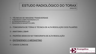 ESTUDO RADIOLÓGICO DO TORAX
(AULA 2)
1 – TÉCNICAS DE IMAGENS TRANSVERSAIS
 TOMOGRAFIA COMPUTADORIZADA (CT)
 ULTRASSONOGRAFIA (US)
 RESSONÂNCIA MAGNÉTICA (MRI)
2 – TOMOGRAFIA DE TÓRAX E TÉCNICA DE ALTA RESOLUÇÃO DOS PULMÕES
3 – ANATOMIA LOBAR
4 – PADRÕES BÁSICOS NA TOMOGRAFIA DE ALTA RESOLUÇÃO
5 – ENTENDENDO O MEDIASTINO
7 – CASOS CLÍNICOS
 