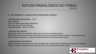 ESTUDO RADIOLÓGICO DO TORAX
(AULA 2)
5 – ENTENDENDO O MEDIASTINO (PRINCIPAIS LESÕES):
- MEDIASTINO ANTERIOR – “4 Ts”
Bócio (tireóide)
Tumor de células germinativas (teratoma)
Tumor de origem do timo (timoma)
Linfonodomegalia / “Terrivel” Linfoma
- MEDIASTINO MÉDIO
Maioria das massas de mediastino médio são decorrentes de linfadenopatias
Em pacientes jovens podem estar relacionados a doenças granulomatosas (sarcoidose, TB); pacientes mais
velhos, câncer de pulmão; e processos linfoproliferativos em diferentes faixas etárias
- MEDIASTINO POSTERIOR
Maioria originária de estruturas nervosas (neurofibromas, menigocele) em pacientes mais jovens. O mieloma
múltiplo e doenças metastáticas da coluna são mais comuns em pacientes mais velhos.
 
