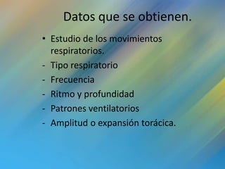 Datos que se obtienen.
• Estudio de los movimientos
  respiratorios.
- Tipo respiratorio
- Frecuencia
- Ritmo y profundidad
- Patrones ventilatorios
- Amplitud o expansión torácica.
 
