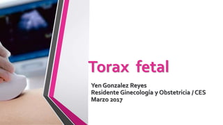 Torax fetal
Yen Gonzalez Reyes
Residente Ginecología y Obstetricia / CES
Marzo 2017
 