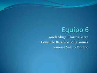 Equipo 6 Yareli Abigail Torres Garza Consuelo Berenice SolisGomez Vanessa Valero Moreno 