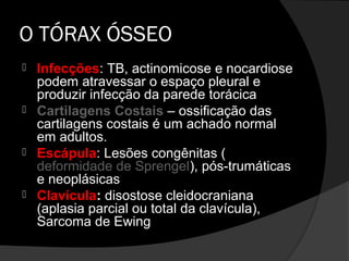 O TÓRAX ÓSSEO
   Infecções: TB, actinomicose e nocardiose
    podem atravessar o espaço pleural e
    produzir infecção da parede torácica
   Cartilagens Costais – ossificação das
    cartilagens costais é um achado normal
    em adultos.
   Escápula: Lesões congênitas (
    deformidade de Sprengel), pós-trumáticas
    e neoplásicas
   Clavícula: disostose cleidocraniana
    (aplasia parcial ou total da clavícula),
    Sarcoma de Ewing
 