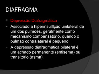 DIAFRAGMA
 Depressão Diafragmática
- Associado a hiperinsulflção unilateral de
  um dos pulmões, geralmente como
  mecanismo compensatório, quando o
  pulmão contralateral é pequeno.
- A depressão diafragmática bilateral é
  um achado permanente (enfisema) ou
  transitório (asma).
 