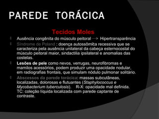 PAREDE TORÁCICA
                       Tecidos Moles
   Ausência congênita do músculo peitoral          Hipertransparência
   Síndrome de Poland : doença autossômica recessiva que se
    caracteriza pela ausência unilateral da cabeça esternocostal do
    músculo peitoral maior, sindactilia ipsilateral e anomalias das
    costelas.
   Lesões de pele como nevos, verrugas, neurofibromas e
    mamilos acessórios, podem produzir uma opacidade nodular,
    em radiografias frontais, que simulam nódulo pulmonar solitário.
   Abscessos da parede torácica: massas subcutâneas,
    localizadas, dolorosas e flutuantes (Staphylococcus e
    Mycobacterium tuberculosis). R-X: opacidade mal definida.
    TC: coleção líquida localizada com parede captante de
    contraste.
 