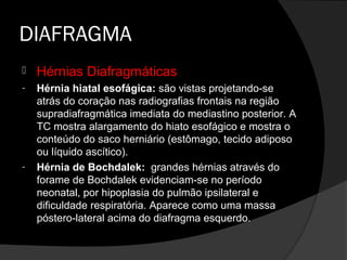 DIAFRAGMA
   Hérnias Diafragmáticas
-   Hérnia hiatal esofágica: são vistas projetando-se
    atrás do coração nas radiografias frontais na região
    supradiafragmática imediata do mediastino posterior. A
    TC mostra alargamento do hiato esofágico e mostra o
    conteúdo do saco herniário (estômago, tecido adiposo
    ou líquido ascítico).
-   Hérnia de Bochdalek: grandes hérnias através do
    forame de Bochdalek evidenciam-se no período
    neonatal, por hipoplasia do pulmão ipsilateral e
    dificuldade respiratória. Aparece como uma massa
    póstero-lateral acima do diafragma esquerdo.
 