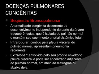 DOENÇAS PULMONARES
CONGÊNITAS
   Seqüestro Broncopulmonar
-   Anormalidade congênita decorrente do
    desenvolvimento independente de parte da árvore
    traquebrônquica, que é isolada do pulmão normal
    e mantém seu suprimento arterial sistêmico fetal.
-   Intralobular: contido pela pleura visceral do
    pulmão normal, apresentam pneumonia
    recorrente.
-   Extralobar: envolvido pelo seu próprio envoltório
    pleural visceral e pode ser encontrado adjacente
    ao pulmão normal, em meio ao diafragma ou
    abaixo dele.
 