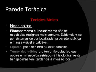 Parede Torácica
            Tecidos Moles
- Neoplasias:
-   Fibrossarcoma e lipossarcoma são as
    neoplasias malignas mais comuns. Evidenciam-se
    por sintomas de dor localizada na parede torácica
    e massa visível e palpável.
-   Lipoma: pode ser intra ou extra-torácico
-   Tumor desmóide: raro tumor fibroblástico que
    ocorre em músculos estriados é histologicamente
    benigno mas tem tendência à invasão local.
 