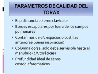PARAMETROS DECALIDADDEL
TORAX
 Equidistancia esterno clavicular
 Bordes escapulares por fuera de los campos
pulmonares
 Contar mas de 6/7 espacios o costillas
anteriores(buena inspiración)
 Columna dorsal solo debe ser visible hasta el
manubrio (2/3 torácicas)
 Profundidad ideal de senos
costodiafragmaticos
 