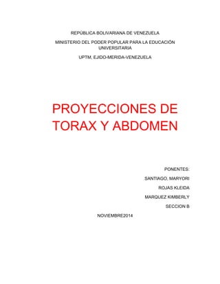 REPÚBLICA BOLIVARIANA DE VENEZUELA 
MINISTERIO DEL PODER POPULAR PARA LA EDUCACIÓN 
UNIVERSITARIA 
UPTM, EJIDO-MERIDA-VENEZUELA 
PROYECCIONES DE 
TORAX Y ABDOMEN 
PONENTES: 
SANTIAGO, MARYORI 
ROJAS KLEIDA 
MARQUEZ KIMBERLY 
SECCION B 
NOVIEMBRE2014 
 