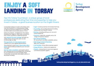 Tap into Torbay Touchdown, a unique group of local
professionals dedicating their time and expertise to help you
invest in Torbay - a great business location on the English Riviera.

Companies looking to invest in the Torbay area     • Legal: Covering business and employment law
can look forward to a comprehensive range
                                                   • Accounting: Accounting services (including 	
of help and practical assistance to make their
                                                     outsourced) and taxation advice 
location easier and provide peace of mind.
                                                   • Banking: Including setting up an account;
Torbay Touchdown, available from the Torbay
                                                     funds transfer etc
Development Agency, offers free consultancy
that covers a portfolio of essential services.     • Insurance: Indemnity, property and a full
                                                      range of insurance advice 
Your personal account manager will help you
assess Torbay and provide quick access             • Recruitment & Staffing:
to all the help on offer.                            HR, recruitment and skills availability advice 
The opportunity of a free property search          • Web Design & Internet Marketing:
carried out to your agreed specifications.           Web and IT services
The potential to enjoy free or discounted office   • Call Handling: Virtual office business support
space opportunities provided by your account
                                                   • Energy Efficiency: Advice and assistance
manager.
                                                   • Property: Introductions to local and regional 	
Get free initial consultation and expert advice
                                                     commercial property agents.
from experienced local professionals. Introduced
by your personal account manager, these
companies can provide initial expert advice on
key issues including:




                                                                                                  torbaydevelopmentagency.co.uk/placetoinvest
 