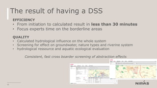 The result of having a DSS
18
EFFICIENCY
• From initiation to calculated result in less than 30 minutes
• Focus experts time on the borderline areas
QUALITY
• Calculated hydrological influence on the whole system
• Screening for effect on groundwater, nature types and riverine system
• hydrological ressource and aquatic ecological evaluation
Consistent, fast cross boarder screening of abstraction effects
 