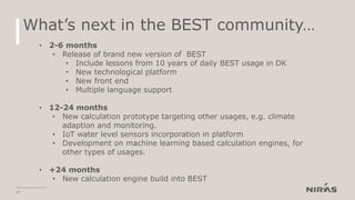 What’s next in the BEST community…
19
• 2-6 months
• Release of brand new version of BEST
• Include lessons from 10 years of daily BEST usage in DK
• New technological platform
• New front end
• Multiple language support
• 12-24 months
• New calculation prototype targeting other usages, e.g. climate
adaption and monitoring.
• IoT water level sensors incorporation in platform
• Development on machine learning based calculation engines, for
other types of usages.
• +24 months
• New calculation engine build into BEST
 