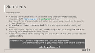 Summary
20
We have shown
• A holistic approach is necessary when managing the groundwater resource,
integrating both hydrological and ecological markers
• Even small levels of groundwater extraction can have a deep impact on the aquatic
ecological system
• A complex and time consuming task for the average case worker issuing well
permits
• A decision support system is required, minimizing error, improving efficiency and
providing an overview for the case worker
• A look for inspiration at the steps going into the creation of BEST, the Danish Decision
support system
Sweden is NOT Denmark and practice and traditions are different…
…but there is inspiration to get and lessons to learn in both directions
Let’s begin learning !
 