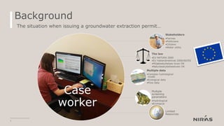 Background
7
The situation when issuing a groundwater extraction permit…
Case
worker
Stakeholders
•Farmes
•Politicians
•Citizens
•Water utility
The law
•EU NATURA 2000
•EU Vattendirektivet 2000/60/EG
•Miljøbeskyttelses loven DK
•Naturbeskyttelsesloven DK
Multiple data
•Complex hydrological
model
•Ecological data
•Flow data
Multiple
screening
parameters
•Hydrological
•Ecological
Limited
Resources
 