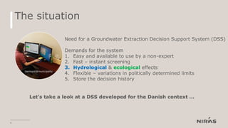 The situation
8
Geologist@municipality
Need for a Groundwater Extraction Decision Support System (DSS)
Demands for the system
1. Easy and available to use by a non-expert
2. Fast – instant screening
3. Hydrological & ecological effects
4. Flexible – variations in politically determined limits
5. Store the decision history
Let’s take a look at a DSS developed for the Danish context …
 