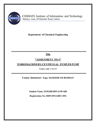 COMSATS Institute of Information and Technology
Defence road, off Raiwind Road, Lahore
Department of Chemical Engineering
Title
“ASSIGNMENT NO 4”
TURBOMACHINERY,CENTIFUGAL PUMP,PD PUMP
Course code: CHE230
Course Instructor: Engr. HAMOOD UR REHMAN
Student Name: ZUHAIR-BIN-JAWAID
Registration No: DDP-SP14-BEC-094
 