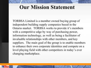 Our Mission Statement

TORBSA Limited is a member owned buying group of
independent building supply companies based in the
Ontario market. TORBSA works to provide it’s members
with a competitive edge by way of purchasing power,
information technology, as well as being a facilitator of
invaluable relationships with other members, and key
suppliers. The main goal of the group is to enable members
to enhance their own corporate identities and compete on a
level playing field with other competitors in today’s ever
changing marketplace.
 