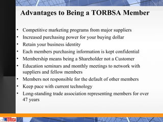 Advantages to Being a TORBSA Member

• Competitive marketing programs from major suppliers
• Increased purchasing power for your buying dollar
• Retain your business identity
• Each members purchasing information is kept confidential
• Membership means being a Shareholder not a Customer
• Education seminars and monthly meetings to network with
  suppliers and fellow members
• Members not responsible for the default of other members
• Keep pace with current technology
• Long-standing trade association representing members for over
  47 years
 