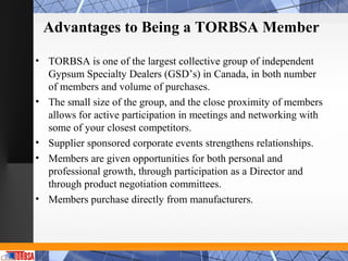 Advantages to Being a TORBSA Member

• TORBSA is one of the largest collective group of independent
  Gypsum Specialty Dealers (GSD’s) in Canada, in both number
  of members and volume of purchases.
• The small size of the group, and the close proximity of members
  allows for active participation in meetings and networking with
  some of your closest competitors.
• Supplier sponsored corporate events strengthens relationships.
• Members are given opportunities for both personal and
  professional growth, through participation as a Director and
  through product negotiation committees.
• Members purchase directly from manufacturers.
 