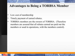 Advantages to Being a TORBSA Member

• Low cost of membership
• Timely payment of earned rebates.
• TORBSA members are the owners of TORBSA. (Therefore
  members are assured that all rebates earned are paid out the
  members or used in operations, with the members control).
 