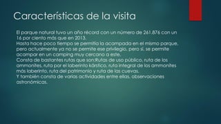 Características de la visita
El parque natural tuvo un año récord con un número de 261.876 con un
16 por ciento más que en 2013.
Hasta hace poco tiempo se permitía la acampada en el mismo parque,
pero actualmente ya no se permite ese privilegio, pero sí, se permite
acampar en un camping muy cercano a este.
Consta de bastantes rutas que son:Rutas de uso público, ruta de los
ammonites, ruta por el laberinto kárstico, ruta integral de los ammonites
más laberinto, ruta del patrimonio y ruta de las cuevas.
Y también consta de varias actividades entre ellas, observaciones
astronómicas.
 