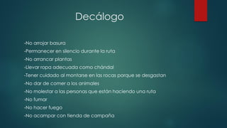 Decálogo
-No arrojar basura
-Permanecer en silencio durante la ruta
-No arrancar plantas
-Llevar ropa adecuada como chándal
-Tener cuidado al montarse en las rocas porque se desgastan
-No dar de comer a los animales
-No molestar a las personas que están haciendo una ruta
-No fumar
-No hacer fuego
-No acampar con tienda de campaña
 