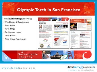 Olympic Torch in San Francisco
www.sustainablejourney.org
- Web Design & Development
- Press Room
- Torch FAQs
- Torchbearer News
- Torch Route
- Multi-lingual Registration




dp
 &a

                                                  &associat3s
                                       davidperry
www.davidperry.com
                                        strategic communications
 