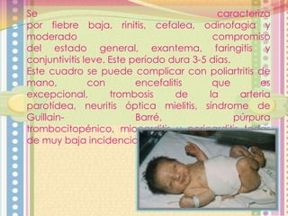 Se
caracteriza
por fiebre baja, rinitis, cefalea, odinofagia y
moderado
compromiso
del estado general, exantema, faringitis y
conjuntivitis leve. Este período dura 3-5 días.
Este cuadro se puede complicar con poliartritis de
mano,
con
encefalitis
que
es
excepcional,
trombosis
de
la
arteria
parotídea, neuritis óptica mielitis, síndrome de
GuillainBarré,
púrpura
trombocitopénico, miocarditis y pericarditis todas
de muy baja incidencia.

 
