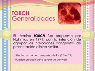 TORCH

Generalidades
El término TORCH fue propuesto por
Nahmias en 1971, con la intención de
agrupar las infecciones congénitas de
presentación clínica similar.
o Afectan un número pequeño de RN (0.5 al 1%).
o Pueden producir daño severo de por vida.

 