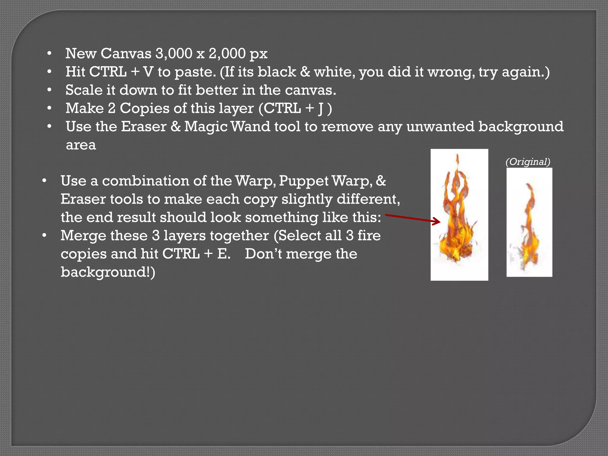 •
•
•
•
•

New Canvas 3,000 x 2,000 px
Hit CTRL + V to paste. (If its black & white, you did it wrong, try again.)
Scale it down to fit better in the canvas.
Make 2 Copies of this layer (CTRL + J )
Use the Eraser & Magic Wand tool to remove any unwanted background
area
(Original)

• Use a combination of the Warp, Puppet Warp, &
Eraser tools to make each copy slightly different,
the end result should look something like this:
• Merge these 3 layers together (Select all 3 fire
copies and hit CTRL + E. Don’t merge the
background!)

 