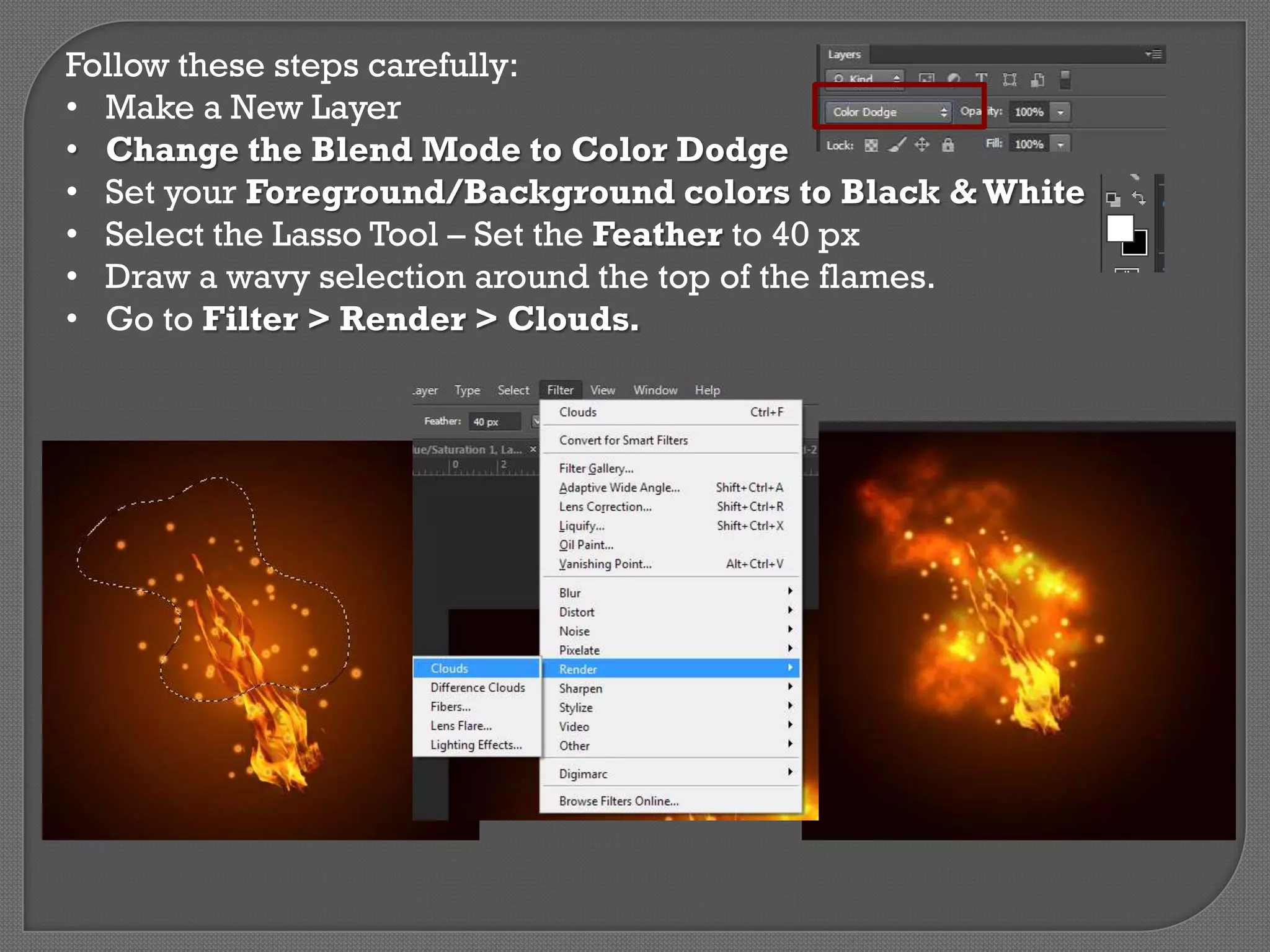 Follow these steps carefully:
• Make a New Layer
• Change the Blend Mode to Color Dodge
• Set your Foreground/Background colors to Black & White
• Select the Lasso Tool – Set the Feather to 40 px
• Draw a wavy selection around the top of the flames.
• Go to Filter > Render > Clouds.

 