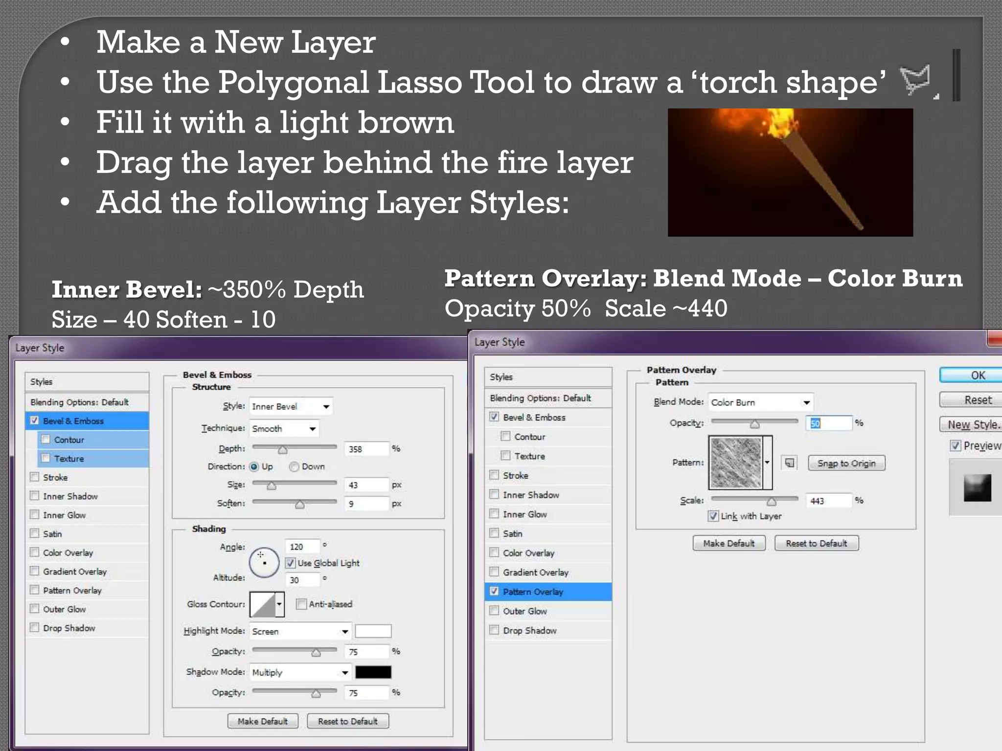 •
•
•
•
•

Make a New Layer
Use the Polygonal Lasso Tool to draw a ‘torch shape’
Fill it with a light brown
Drag the layer behind the fire layer
Add the following Layer Styles:

Inner Bevel: ~350% Depth
Size – 40 Soften - 10

Pattern Overlay: Blend Mode – Color Burn
Opacity 50% Scale ~440

 
