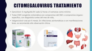 CITOMEGALOVIRUS TRATAMIENTO
• Ganciclovir: 6 mg/kg/día EV cada 12 horas x 6 semanas como mínimo
• Tratar CMV congénito sintomático con compromiso del SNC o compromiso órgano-
específico, con diagnóstico antes del mes de vida,.
• Valganciclovir oral por 6 meses. En infecciones asintomáticas o con manifestaciones
leves, se recomienda sólo observación clínica.
 