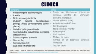 CLINICA
Temprana Tardía
- Hepatomegalia, esplenomegalia
- Ictericia
- Rinitis serosanguinolienta
- Erupción cutánea maculopapular,
pénfigo sifilítico (principalmente palmo-
plantar),
- Linfadenopatia generalizada
- Anormalidades esqueléticas (periostitis,
osteocondritis)
- Trombocitopenia y anemia
- Neumonías,
- Prematuridad, CIR
- Bajo peso e hidrops fetal
- Triada de Hutchinson (hipoacusia
sensorial, dientes de Hutchinson,
queratitis intersticial)
- Gomas sifilíticas (40%)
- Articulaciones de Clutton
- Frente olímpica
- Nariz en silla de montar
- Paladar ojival
- Coriorretinitis
- Molares de mora
- Retraso en el desarrollo, deterioro
intelectual
- Tibia en sable.
Vargas K, Mena C, Toledo M, Valencia A. Sífilis congénita, la gran simuladora. Articulo de revista Dermatol Rev Mex 2014; Vol 58: pag 40-47.
Disponible en: https://www.medigraphic.com/pdfs/derrevmex/rmd-2014/rmd141f.pdf
 