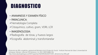 DIAGNOSTICO
• ANAMNESIS Y EXAMEN FÍSICO
• PARACLINICA:
Hematología Completa
Citoquímico, cultivo, gram, VDRL LCR
• IMAGENOLOGIA:
Radiografía de tórax, y huesos largos
Ecografía abdominal y transfontanelar
Protocolo de sífilis congénita y gestacional Ministerio de la Protección Social - Instituto Nacional de Salud. Universidad de
Antioquia, Edimeco. Volumen 18, Números 3-4, 2012. DISPONIBLE EN:
http://www.saludcapital.gov.co/DSP/Capacitacin%20Sfilis%202017/GPC_Versioncorta_Sifilis.pdf
 