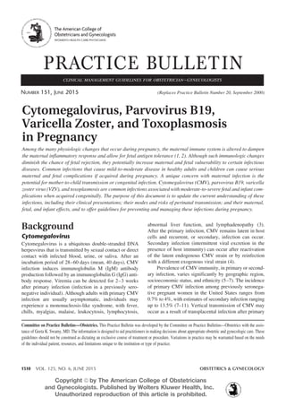 1510 VOL. 125, NO. 6, JUNE 2015	 OBSTETRICS & GYNECOLOGY
Background
Cytomegalovirus
Cytomegalovirus is a ubiquitous double-stranded DNA
herpesvirus that is transmitted by sexual contact or direct
contact with infected blood, urine, or saliva. After an
incubation period of 28–60 days (mean, 40 days), CMV
infection induces immunoglobulin M (IgM) antibody
production followed by an immunoglobulin G (IgG) anti-
body response. Viremia can be detected for 2–3 weeks
after primary infection (infection in a previously sero-
negative individual). Although adults with primary CMV
infection are usually asymptomatic, individuals may
experience a mononucleosis-like syndrome, with fever,
chills, myalgias, malaise, leukocytosis, lymphocytosis,
abnormal liver function, and lymphadenopathy (3).
After the primary infection, CMV remains latent in host
cells and recurrent, or secondary, infection can occur.
Secondary infection (intermittent viral excretion in the
presence of host immunity) can occur after reactivation
of the latent endogenous CMV strain or by reinfection
with a different exogenous viral strain (4).
Prevalence of CMV immunity, in primary or second-
ary infection, varies significantly by geographic region,
socioeconomic status, and ethnicity (5–7). The incidence
of primary CMV infection among previously seronega-
tive pregnant women in the United States ranges from
0.7% to 4%, with estimates of secondary infection ranging
up to 13.5% (7–11). Vertical transmission of CMV may
occur as a result of transplacental infection after primary
Cytomegalovirus, Parvovirus B19,
Varicella Zoster, and Toxoplasmosis
in Pregnancy
Among the many physiologic changes that occur during pregnancy, the maternal immune system is altered to dampen
the maternal inflammatory response and allow for fetal antigen tolerance (1, 2). Although such immunologic changes
diminish the chance of fetal rejection, they potentially increase maternal and fetal vulnerability to certain infectious
diseases. Common infections that cause mild-to-moderate disease in healthy adults and children can cause serious
maternal and fetal complications if acquired during pregnancy. A unique concern with maternal infection is the
potential for mother-to-child transmission or congenital infection. Cytomegalovirus (CMV), parvovirus B19, varicella
zoster virus (VZV), and toxoplasmosis are common infections associated with moderate-to-severe fetal and infant com-
plications when acquired congenitally. The purpose of this document is to update the current understanding of these
infections, including their clinical presentations; their modes and risks of perinatal transmission; and their maternal,
fetal, and infant effects, and to offer guidelines for preventing and managing these infections during pregnancy.
Committee on Practice Bulletins—Obstetrics. This Practice Bulletin was developed by the Committee on Practice Bulletins—Obstetrics with the assis-
tance of Geeta K. Swamy, MD. The information is designed to aid practitioners in making decisions about appropriate obstetric and gynecologic care. These
guidelines should not be construed as dictating an exclusive course of treatment or procedure. Variations in practice may be warranted based on the needs
of the individual patient, resources, and limitations unique to the institution or type of practice.
PRACTICE BULLETIN
Number 151, June 2015	 (Replaces Practice Bulletin Number 20, September 2000)
clinical management guidelines for obstetrician–gynecologists
The American College of
Obstetricians and Gynecologists
WOMEN’S HEALTH CARE PHYSICIANS
Copyright ª by The American College of Obstetricians
and Gynecologists. Published by Wolters Kluwer Health, Inc.
Unauthorized reproduction of this article is prohibited.
 