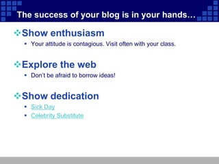 The success of your blog is in your hands…

Show enthusiasm
   Your attitude is contagious. Visit often with your class.


Explore the web
   Don’t be afraid to borrow ideas!


Show dedication
   Sick Day
   Celebrity Substitute
 