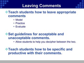 Leaving Comments
Teach students how to leave appropriate
 comments
    • Model
    • Practice
    • Evaluate


Set guidelines for acceptable and
 unacceptable comments.
    • Allow students to help you decipher between the two.


Teach students how to be specific and
 productive with their comments.
 