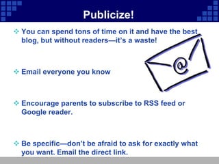 Publicize!
 You can spend tons of time on it and have the best
  blog, but without readers—it’s a waste!



 Email everyone you know



 Encourage parents to subscribe to RSS feed or
  Google reader.



 Be specific—don’t be afraid to ask for exactly what
  you want. Email the direct link.
 