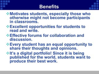 Benefits
Motivates students, especially those who
 otherwise might not become participants
 in classrooms.
Excellent opportunities for students to
 read and write.
Effective forums for collaboration and
 discussion.
Every student has an equal opportunity to
 share their thoughts and opinions.
It’s a digital portfolio! Since it is being
 published for the world, students want to
 produce their best work.
 