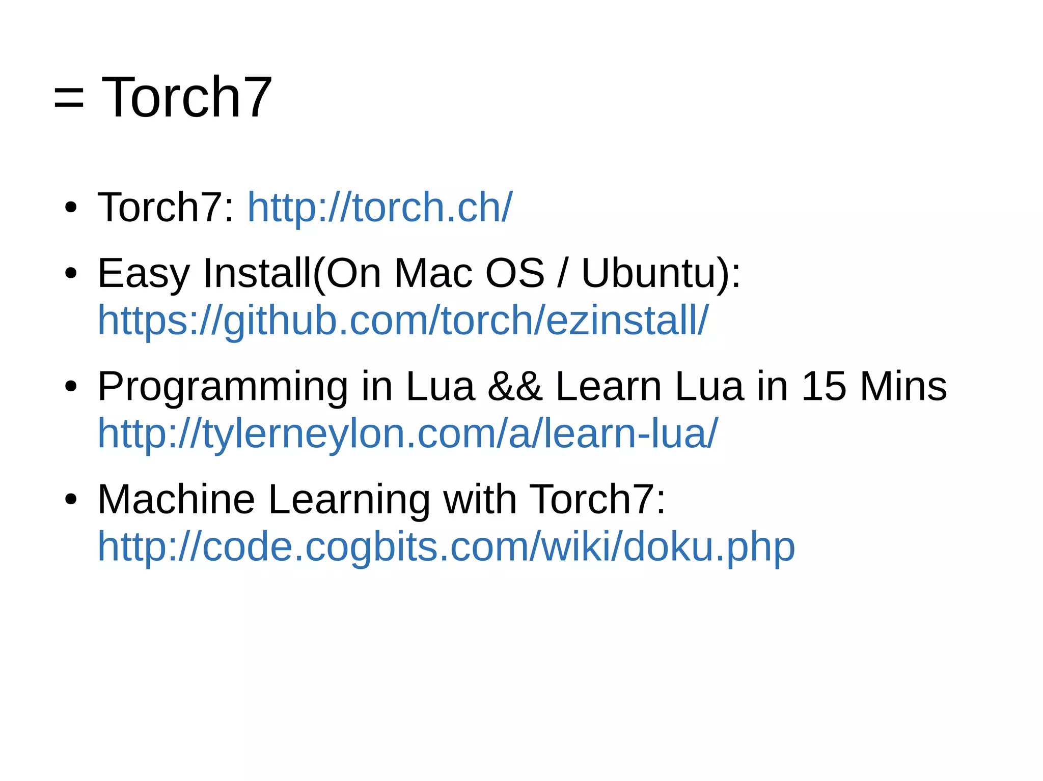 = Torch7
● Torch7: http://torch.ch/
● Easy Install(On Mac OS / Ubuntu):
https://github.com/torch/ezinstall/
● Programming in Lua && Learn Lua in 15 Mins
http://tylerneylon.com/a/learn-lua/
● Machine Learning with Torch7:
http://code.cogbits.com/wiki/doku.php