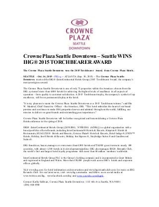 Crowne Plaza Seattle Downtown – SeattleWINS
IHG® 2015 TORCHBEARER AWARD
The Crowne Plaza Seattle Downtown won the 2015 Torchbearer Award, from Crowne Plaza Hotels.
SEATTLE - Oct. 16, 2015 - PRLog -- ATLANTA (Sep. 30, 2015) – The Crowne Plaza Seattle
Downtown received the IHG® (InterContinental Hotels Group) 2015 Torchbearer Award, the company's
most prestigious award.
The Crowne Plaza Seattle Downtown is one of only 73 properties within the Americas chosen from the
IHG systemof more than 4,900 hotels for achieving the highest levels of excellence in all aspects of
operation – from quality to customer satisfaction. A 2015 Torchbearer trophy, the company's symbol of top
excellence, will be on permanent display at the hotel.
"It is my pleasure to name the Crowne Plaza Seattle Downtown as a 2015 Torchbearer winner," said Elie
W. Maalouf, Chief Executive Officer - the Americas, IHG. "This hotel embodies the heart of our brand
promise and continues to make IHG properties known and admired throughout the world, fulfilling our
mission to deliver on great brands and outstanding guest experiences."
Crowne Plaza Seattle Downtown will be further recognized and honored during a Crowne Plaza
Hotelconference in the spring of 2016.
IHG® (InterContinental Hotels Group) [LON:IHG, NYSE:IHG (ADRs)] is a global organization with a
broad portfolio of hotel brands,including InterContinental® Hotels & Resorts, Kimpton® Hotels &
Restaurants,HUALUXE® Hotels and Resorts, Crowne Plaza® Hotels & Resorts, Hotel Indigo®, EVEN™
Hotels, Holiday Inn® Hotels & Resorts, Holiday Inn Express®, Staybridge Suites® and Candlewood
Suites®.
IHG franchises, leases,manages or owns more than 4,900 hotels and 724,000 guest rooms in nearly 100
countries, with almost 1,300 hotels in its development pipeline. IHG also manages IHG® Rewards Club,
the world’s first and largest hotel loyalty programme with more than 88 million members worldwide.
InterContinental Hotels Group PLC is the Group’s holding company and is incorporated in Great Britain
and registered in England and Wales. More than 350,000 people work across IHG’s hotels and corporate
offices globally.
Visit www.ihg.com for hotel information and reservations and www.ihgrewardsclub.com for more on IHG
Rewards Club. For our latest news, visit: www.ihg.com/media and follow us on social media at:
www.twitter.com/ihg, www.facebook.com/ihg and www.youtube.com/ihgplc.
Contact: Kathy Sullivan, Crowne Plaza Seattle Downtown 1113 6th Ave, Seattle, WA 98101
(206) 464-1980
 