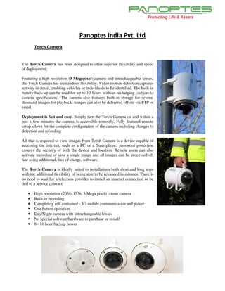 Panoptes India Pvt. Ltd
       Torch Camera


The Torch Camera has been designed to offer superior flexibility and speed
of deployment;

Featuring a high resolution (3 Megapixel) camera and interchangeable lenses,
the Torch Camera has tremendous flexibility. Video motion detection captures
activity in detail, enabling vehicles or individuals to be identified. The built-in
battery back up can be used for up to 10 hours without recharging (subject to
camera specification). The camera also features built in storage for several
thousand images for playback. Images can also be delivered offsite via FTP or
email.

Deployment is fast and easy. Simply turn the Torch Camera on and within a
just a few minutes the camera is accessible remotely. Fully featured remote
setup allows for the complete configuration of the camera including changes to
detection and recording

All that is required to view images from Torch Camera is a device capable of
accessing the internet, such as a PC or a Smartphone; password protection
ensures the security of both the device and location. Remote users can also
activate recording or save a single image and all images can be processed off
line using additional, free of charge, software.

The Torch Camera is ideally suited to installations both short and long term
with the additional flexibility of being able to be relocated in minutes. There is
no need to wait for a telecoms provider to install an internet connection or be
tied to a service contract

   •   High resolution (2038x1536, 3 Mega pixel) colour camera
   •   Built-in recording
   •   Completely self contained - 3G mobile communication and power
   •   One button operation
   •   Day/Night camera with Interchangeable lenses
   •   No special software/hardware to purchase or install
   •   8 - 10 hour backup power
 