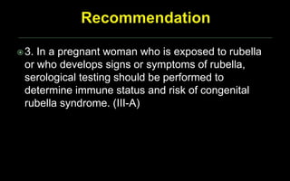 3. In a pregnant woman who is exposed to rubella
or who develops signs or symptoms of rubella,
serological testing should be performed to
determine immune status and risk of congenital
rubella syndrome. (III-A)
 