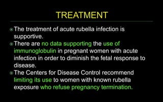 The treatment of acute rubella infection is
supportive.
There are no data supporting the use of
immunoglobulin in pregnant women with acute
infection in order to diminish the fetal response to
disease.
The Centers for Disease Control recommend
limiting its use to women with known rubella
exposure who refuse pregnancy termination.
 