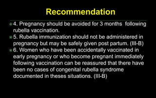  4. Pregnancy should be avoided for 3 months following
rubella vaccination.
 5. Rubella immunization should not be administered in
pregnancy but may be safely given post partum. (III-B)
 6. Women who have been accidentally vaccinated in
early pregnancy or who become pregnant immediately
following vaccination can be reassured that there have
been no cases of congenital rubella syndrome
documented in theses situations. (III-B)
 