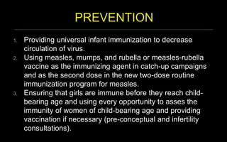 1. Providing universal infant immunization to decrease
circulation of virus.
2. Using measles, mumps, and rubella or measles-rubella
vaccine as the immunizing agent in catch-up campaigns
and as the second dose in the new two-dose routine
immunization program for measles.
3. Ensuring that girls are immune before they reach child-
bearing age and using every opportunity to asses the
immunity of women of child-bearing age and providing
vaccination if necessary (pre-conceptual and infertility
consultations).
 