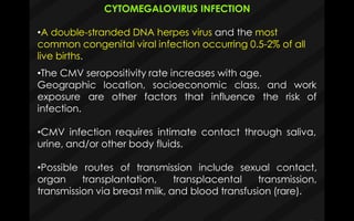 CYTOMEGALOVIRUS INFECTION
•A double-stranded DNA herpes virus and the most
common congenital viral infection occurring 0.5-2% of all
live births.
•The CMV seropositivity rate increases with age.
Geographic location, socioeconomic class, and work
exposure are other factors that influence the
infection.
risk of
•CMV infection requires intimate contact through saliva,
urine, and/or other body fluids.
•Possible routes of transmission include sexual contact,
organ transplantation, transplacental transmission,
transmission via breast milk, and blood transfusion (rare).
 