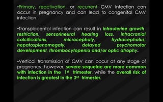 •Primary, reactivation, or recurrent CMV infection can
occur in pregnancy and can lead to congenital CMV
infection.
•Transplacental infection can result in intrauterine growth
restriction, sensorineural hearing loss, intracranial
calcifications, microcephaly, hydrocephalus,
psychomotorhepatosplenomegaly, delayed
development, thrombocytopenia and/or optic atrophy.
•Vertical transmission of CMV can occur at any stage of
pregnancy; however, severe sequelae are more common
with infection in the 1st trimester, while the overall risk of
infection is greatest in the 3rd trimester.
 