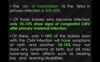 • The risk of transmission to the fetus in
primary infection is 30%-50%.
• Of those babies who become infected,
only 10-15% show signs of congenital CMV
after primary maternal infection.
• Of these, only 1-10% of the babies born
with the CMV infection will have symptoms
at birth and another 10-15% may not
show any symptoms at birth, but still may
have long term affects such as hearing
loss and learning disabilities.
 